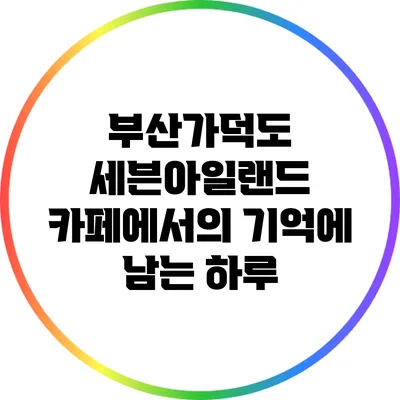 부산가덕도 세븐아일랜드 카페에서의 기억에 남는 하루