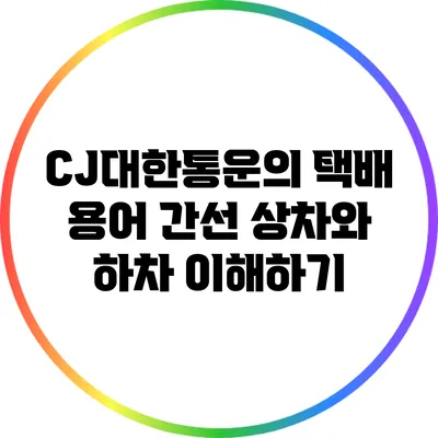 CJ대한통운의 택배 용어: 간선 상차와 하차 이해하기