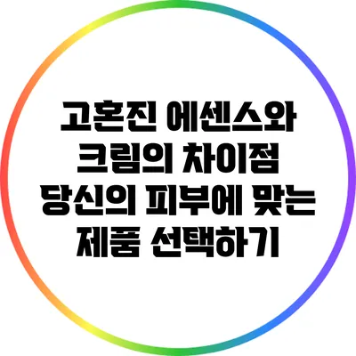 고혼진 에센스와 크림의 차이점: 당신의 피부에 맞는 제품 선택하기