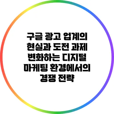 구글 광고 업계의 현실과 도전 과제: 변화하는 디지털 마케팅 환경에서의 경쟁 전략