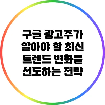 구글 광고주가 알아야 할 최신 트렌드: 변화를 선도하는 전략