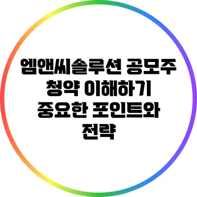 엠앤씨솔루션 공모주 청약 이해하기: 중요한 포인트와 전략