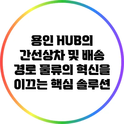 용인 HUB의 간선상차 및 배송 경로: 물류의 혁신을 이끄는 핵심 솔루션