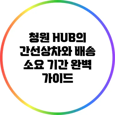청원 HUB의 간선상차와 배송 소요 기간 완벽 가이드