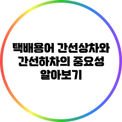 택배용어 간선상차와 간선하차의 중요성 알아보기