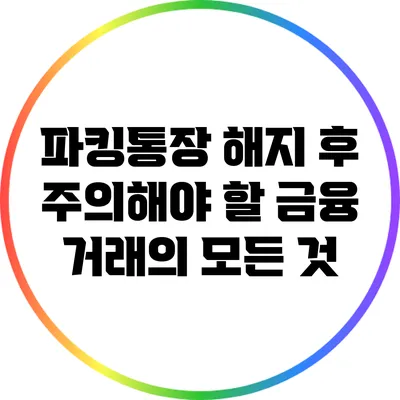 파킹통장 해지 후 주의해야 할 금융 거래의 모든 것