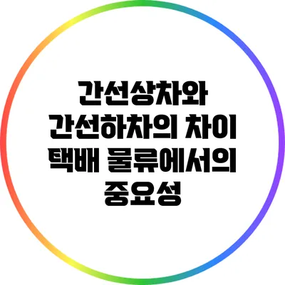 간선상차와 간선하차의 차이: 택배 물류에서의 중요성