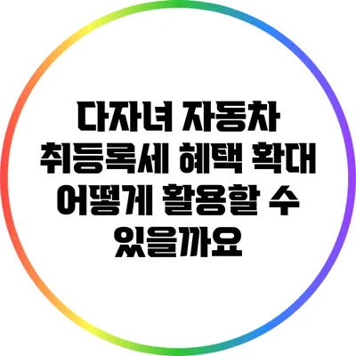 다자녀 자동차 취등록세 혜택 확대: 어떻게 활용할 수 있을까요?