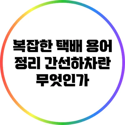 복잡한 택배 용어 정리: 간선하차란 무엇인가?