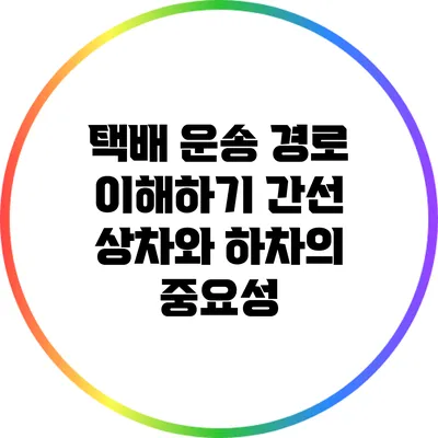 택배 운송 경로 이해하기: 간선 상차와 하차의 중요성
