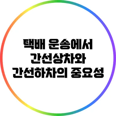 택배 운송에서 간선상차와 간선하차의 중요성
