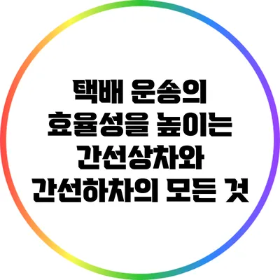 택배 운송의 효율성을 높이는 간선상차와 간선하차의 모든 것