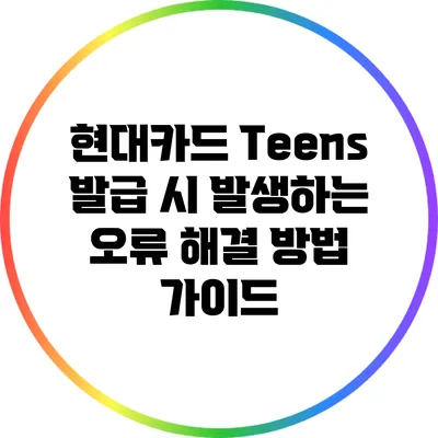 현대카드 Teens 발급 시 발생하는 오류 해결 방법 가이드