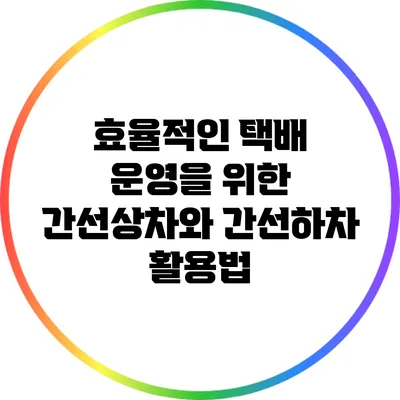 효율적인 택배 운영을 위한 간선상차와 간선하차 활용법