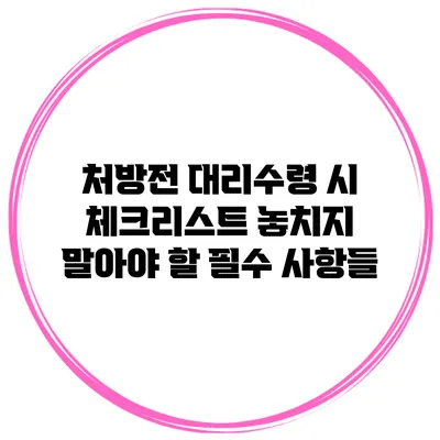 처방전 대리수령 시 체크리스트: 놓치지 말아야 할 필수 사항들
